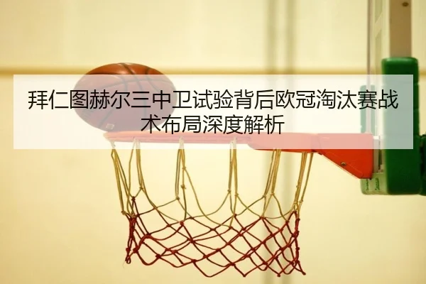 拜仁图赫尔三中卫试验背后欧冠淘汰赛战术布局深度解析