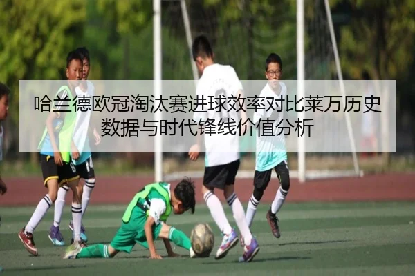 哈兰德欧冠淘汰赛进球效率对比莱万历史数据与时代锋线价值分析