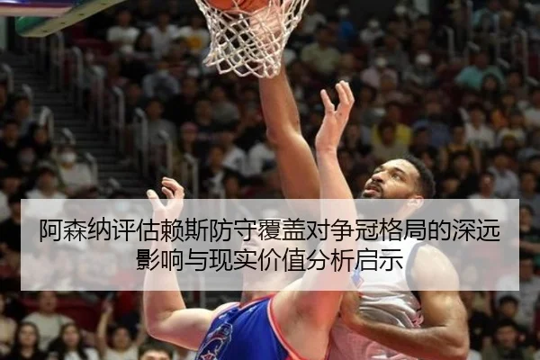 阿森纳评估赖斯防守覆盖对争冠格局的深远影响与现实价值分析启示