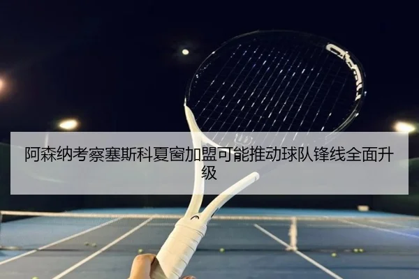 阿森纳考察塞斯科夏窗加盟可能推动球队锋线全面升级