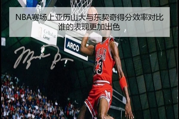 NBA赛场上亚历山大与东契奇得分效率对比谁的表现更加出色