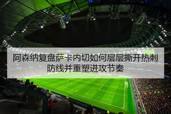 阿森纳复盘萨卡内切如何层层撕开热刺防线并重塑进攻节奏