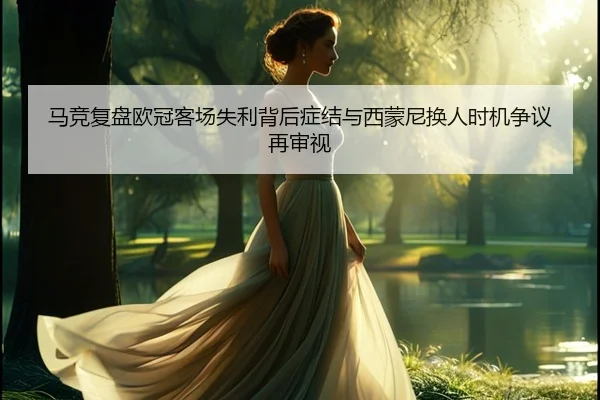 马竞复盘欧冠客场失利背后症结与西蒙尼换人时机争议再审视