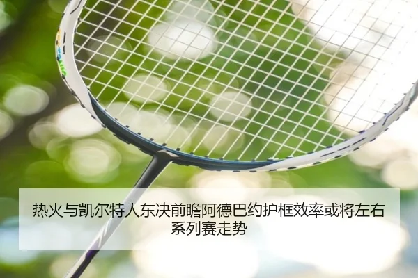 热火与凯尔特人东决前瞻阿德巴约护框效率或将左右系列赛走势